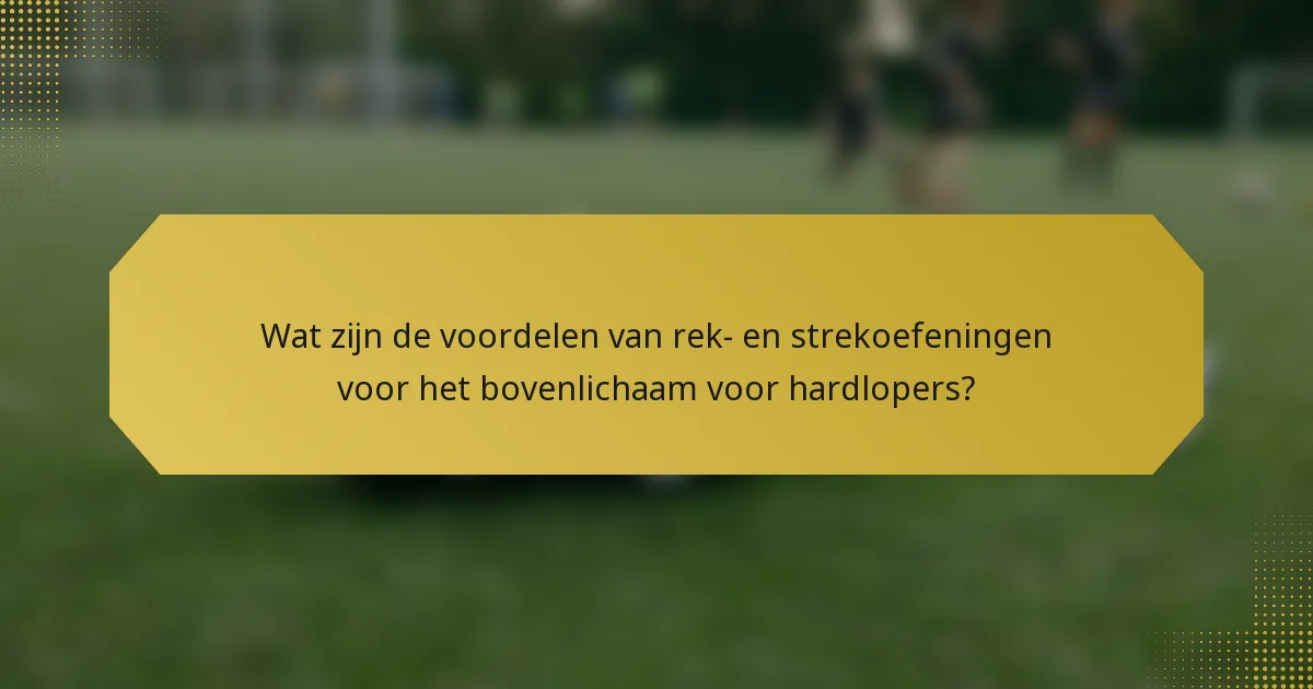 Wat zijn de voordelen van rek- en strekoefeningen voor het bovenlichaam voor hardlopers?