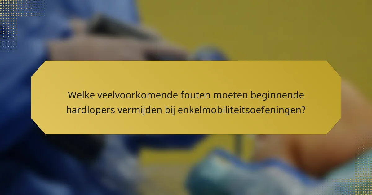 Welke veelvoorkomende fouten moeten beginnende hardlopers vermijden bij enkelmobiliteitsoefeningen?