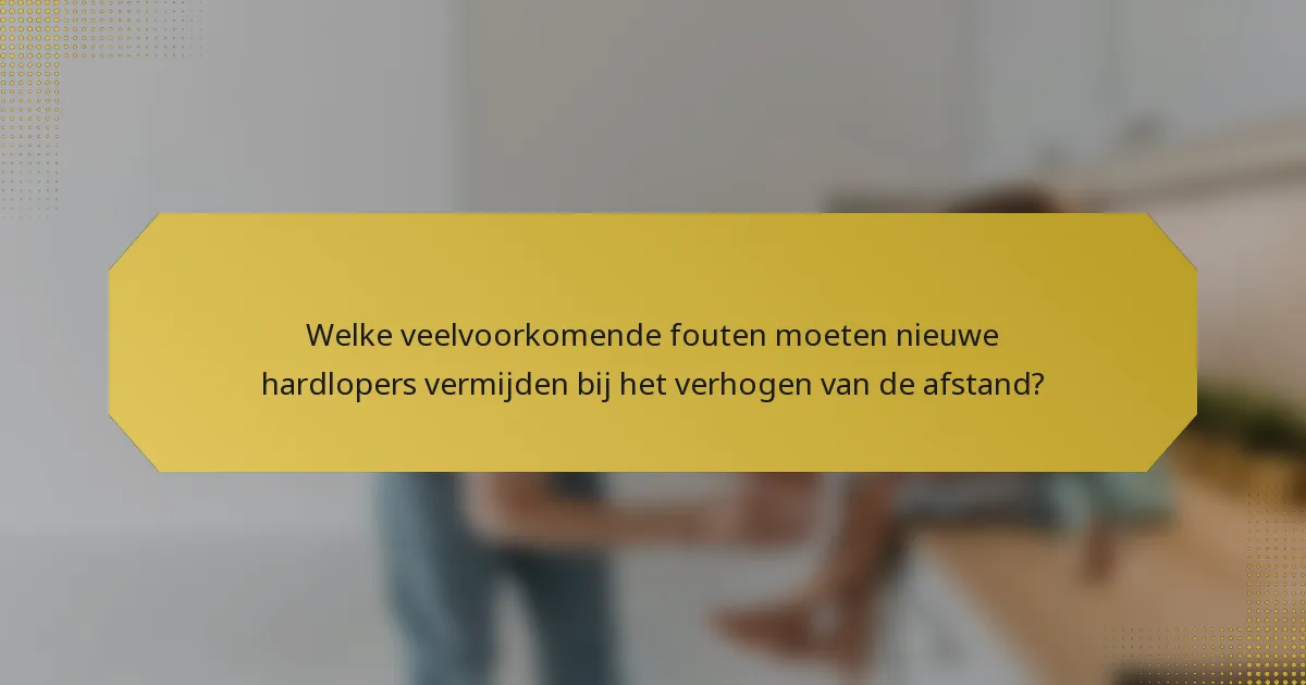 Welke veelvoorkomende fouten moeten nieuwe hardlopers vermijden bij het verhogen van de afstand?